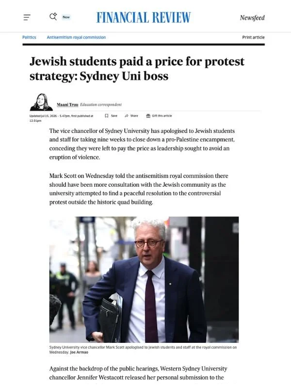       
  
    Financial Review, 15 July 2026  Jewish students paid a price for protest strategy: Sydney Uni boss  By Maani Truu  From  Financial Review   The vice chancellor of Sydney University has apologised to Jewish students and staff for taking 