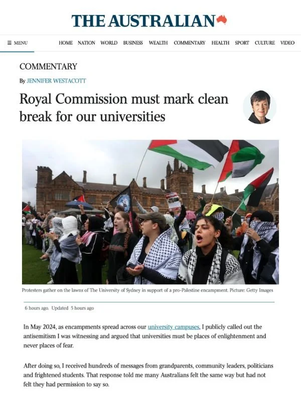       
  
    The Australian, 16 July 2026  Royal Commission must mark clean break for our universities  By Jennifer Westacott  From  The Australian   In May 2024, as encampments spread across our  university campuses , I publicly called out the anti