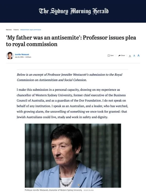       
  
    Sydney Morning Herald, 16 July 2026  ‘My father was an antisemite’: Professor issues plea to royal commission  By Jennifer Westacott  From  Sydney Morning Herald    Below is an excerpt of Professor Jennifer Westacott’s submission to the