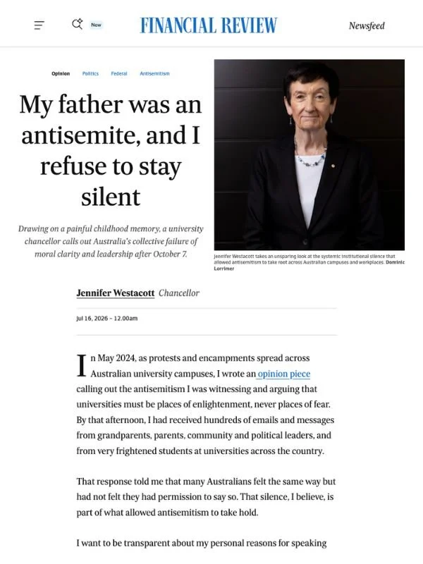       
  
    Financial Review, 16 July 2026  My father was an antisemite, and I refuse to stay silent  By Jennifer Westacott  From  Financial Review   In May 2024, as protests and encampments spread across Australian university campuses, I wrote an 
