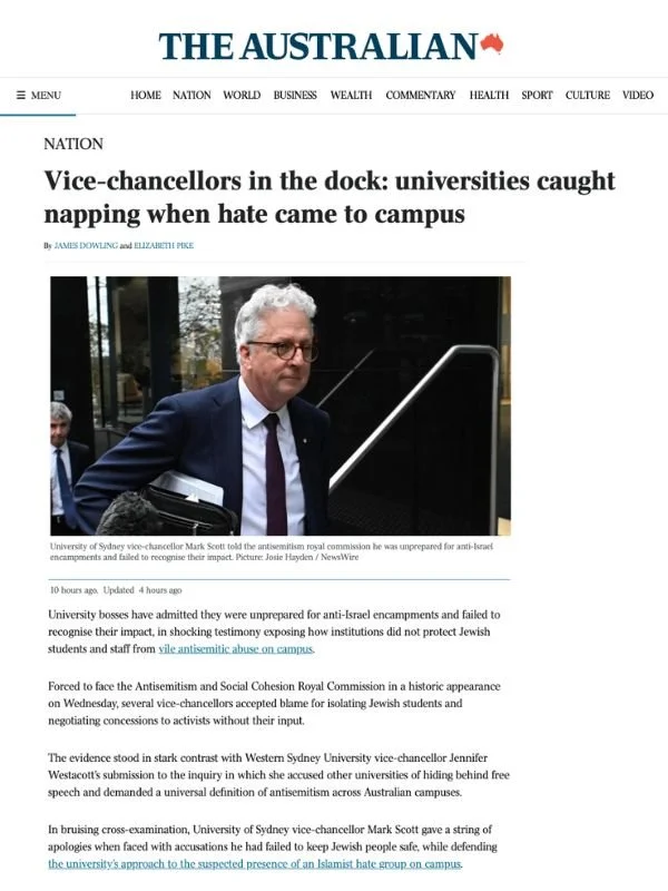       
  
    The Australian, 16 July 2026  Vice-chancellors in the dock: universities caught napping when hate came to campus  By James Dowling and Elizabeth Pike  From  The Australian   University bosses have admitted they were unprepared for anti-
