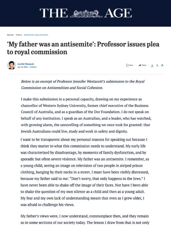       
  
    The Age, 16 July 2026  ‘My father was an antisemite’: Professor issues plea to royal commission  By Jennifer Westacott  From  The Age    Below is an excerpt of Professor Jennifer Westacott’s submission to the Royal Commission on Antisem