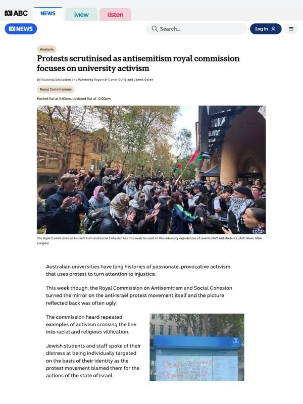       
  
    ABC, 18 July 2026   Protests scrutinised as antisemitism royal commission focuses on university activism   By Conor Duffy and James Oaten  From  ABC   Australian universities have long histories of passionate, provocative activism that 