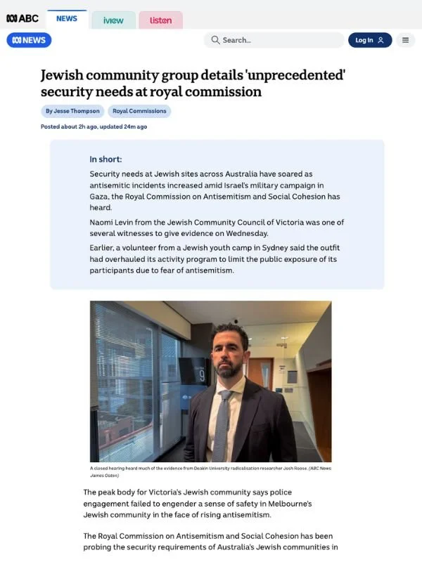      
  
    ABC, 22 July 2026   Jewish community group details 'unprecedented' security needs at royal commission   By Jesse Thompson  From  ABC   The peak body for Victoria's Jewish community says police engagement failed to engender a sense of sa