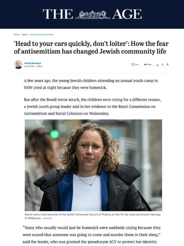       
  
    The Age, 22 July 2026  ‘Head to your cars quickly, don’t loiter’: How the fear of antisemitism has changed Jewish community life  From  The Age   A few years ago, the young Jewish children attending an annual youth camp in NSW cried at 