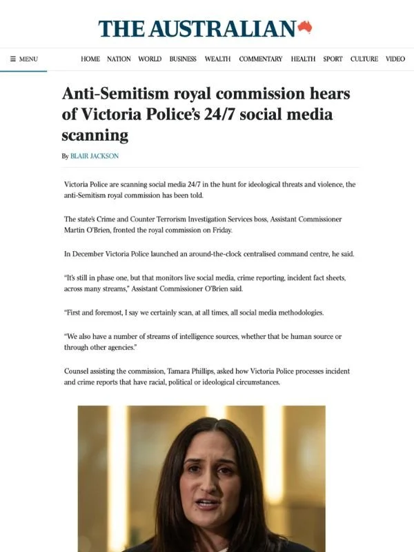       
  
    The Australian, 24 July 2026  Radical groups have shared hatred of Jewish people, royal commission hears  From  The Australian   Victoria Police are scanning social media 24/7 in the hunt for ideological threats and violence, the anti-S
