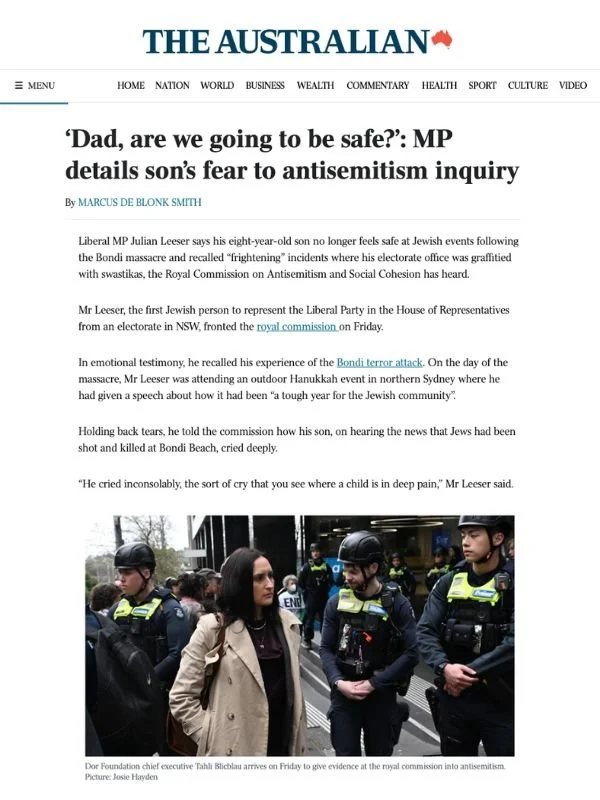       
  
    The Australian, 24 July 2026  ‘Dad, are we going to be safe?’: MP details son’s fear to antisemitism inquiry  From  The Australian   Liberal MP Julian Leeser says his eight-year-old son no longer feels safe at Jewish events following th
