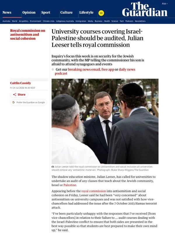       
  
    The Australian, 24 July 2026   University courses covering Israel-Palestine should be audited, Julian Leeser tells royal commission   From  The Guardian   The shadow education minister, Julian Leeser, has called for universities to unde