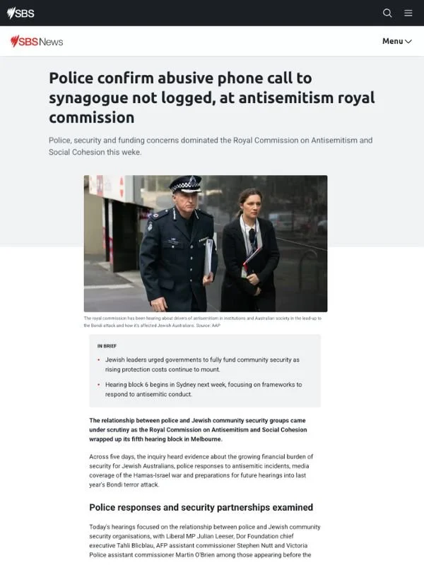       
  
    SBS News, 24 July 2026   Police confirm abusive phone call to synagogue not logged, at antisemitism royal commission   From  SBS News   The relationship between police and Jewish community security groups came under scrutiny as the Roya