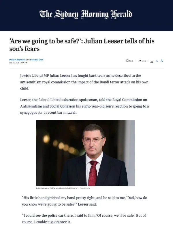       
  
    The Sydney Morning Herald, 24 July 2026  ‘Are we going to be safe?’: Julian Leeser tells of his son’s fears  From  Sydney Morning Herald   Jewish Liberal MP Julian Leeser has fought back tears as he described to the antisemitism royal c