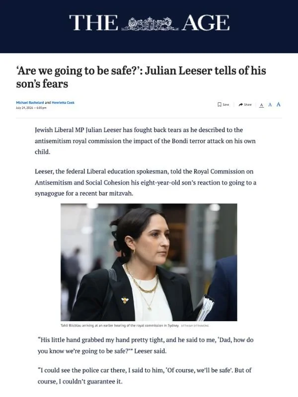       
  
    The Age, 24 July 2026  ‘Are we going to be safe?’: Julian Leeser tells of his son’s fears  From  The Age   Jewish Liberal MP Julian Leeser has fought back tears as he described to the antisemitism royal commission the impact of the Bond
