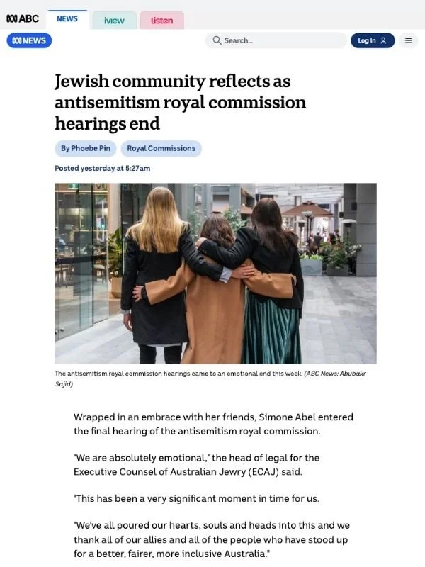       
  
    ABC, 30 August 2026   Jewish community reflects as antisemitism royal commission hearings end   From  Phoebe Pin   Wrapped in an embrace with her friends, Simone Abel entered the final hearing of the antisemitism royal commission.  "We 