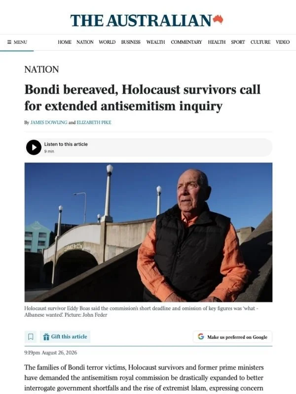       
  
    The Australian, 26 August 2026  Bondi bereaved, Holocaust survivors call for extended antisemitism inquiry  From James Dowling &amp; Elizabeth Pike  The families of Bondi terror victims, Holocaust survivors and former prime ministers ha