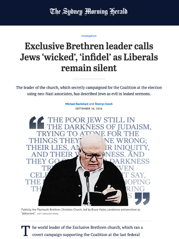       
  
    Sydney Morning Herald, 26 September 2026  Exclusive Brethren leader calls Jews ‘wicked’, ‘infidel’ as Liberals remain silent   From  Michael Bachelard and Sherryn Gronch   The world leader of the Exclusive Brethren church, which ran a c