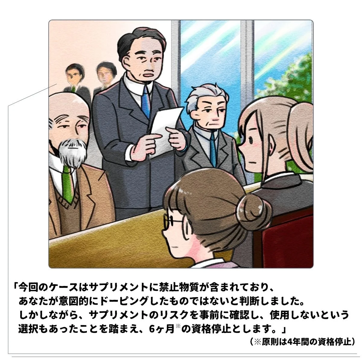 シーン4最終的な決定内容の通知：「今回のケースはサプリメントに禁止物質が含まれており、あなた（競技者）が意図的にドーピングした物ではないと判断しました。しかしながら、サプリメントのリスクを事前に確認し、使用しないという選択も可能性としてあったことを踏まえ、6ヶ月間の資格停止と決定します。」