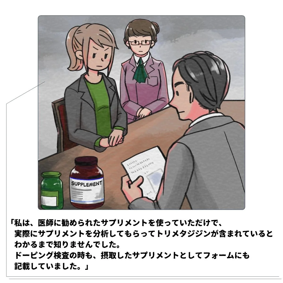 シーン2ITIAによる競技者へのヒアリング：「わたしは医師に勧められたサプリメントをつかっていただけで、実際にサプリメントを分析してもらってトリメタジジンが含まれていると分かるまで知りませんでしたドーピング検査のときも、摂取したサプリメントとしてフォームにも記録していました。」