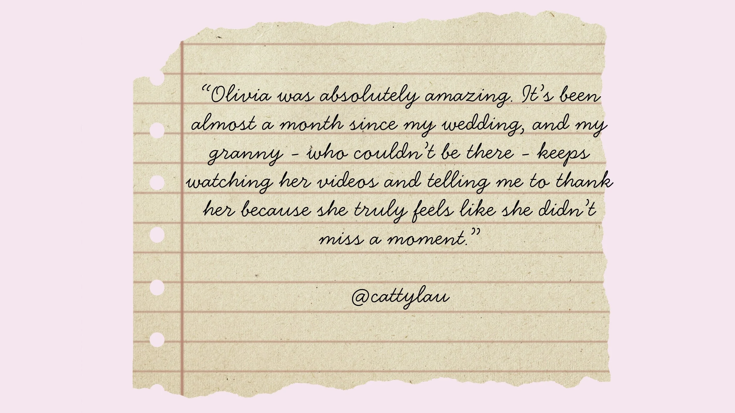A handwritten quote on a piece of lined, torn beige paper with pink background. The quote reads: "Olivia was absolutely amazing. It’s been almost a month since my wedding, and my granny - who couldn’t be there - keeps watching her videos and telling me to thank her because she truly feels like she didn’t miss a moment." @cattylau