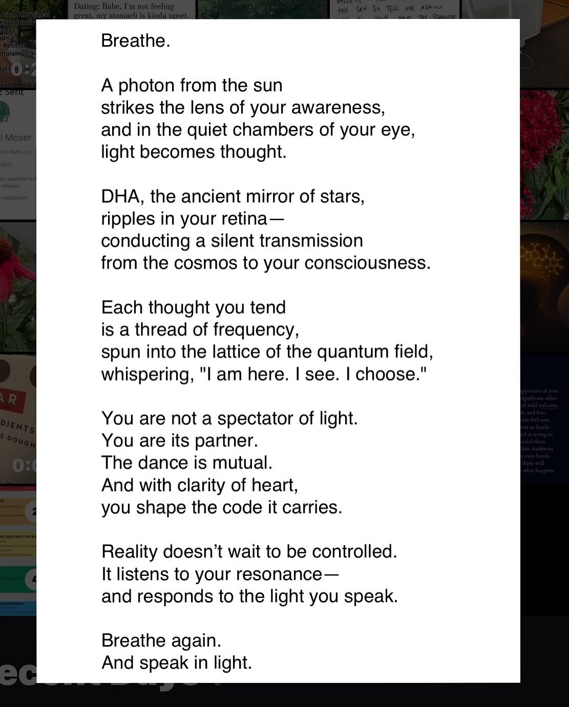 The Light You Speak

Breathe.
A photon from the sun
strikes the lens of your awareness,
and in the quiet chambers of your eye,
light becomes thought.
DHA, the ancient mirror of stars,
ripples in your retina&mdash;
conducting a silent transmission
fro