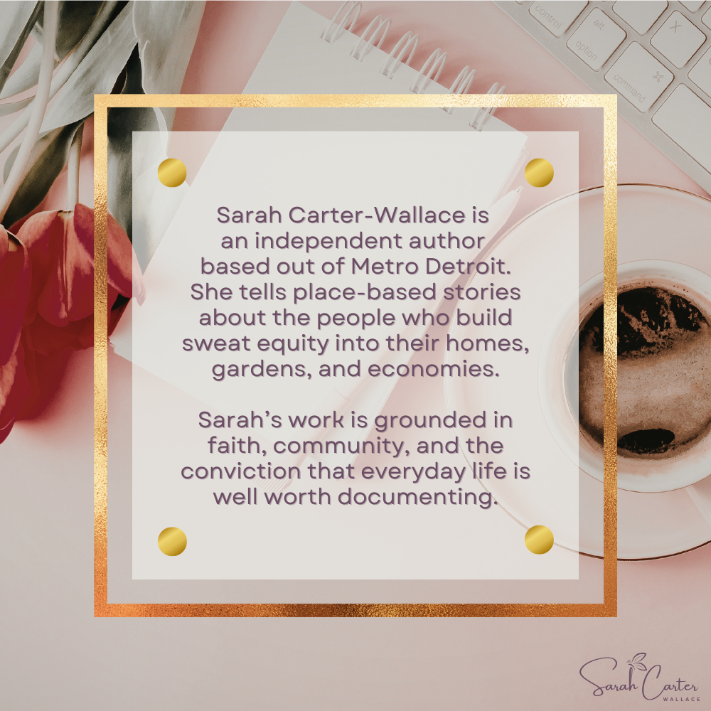 Sarah Carter-Wallace is an independent author based out of Metro Detroit. She tells place-based stories about the people who build sweat equity into their homes, gardens, and economies. Sarah's work is grounded in faith, community, and conviction.