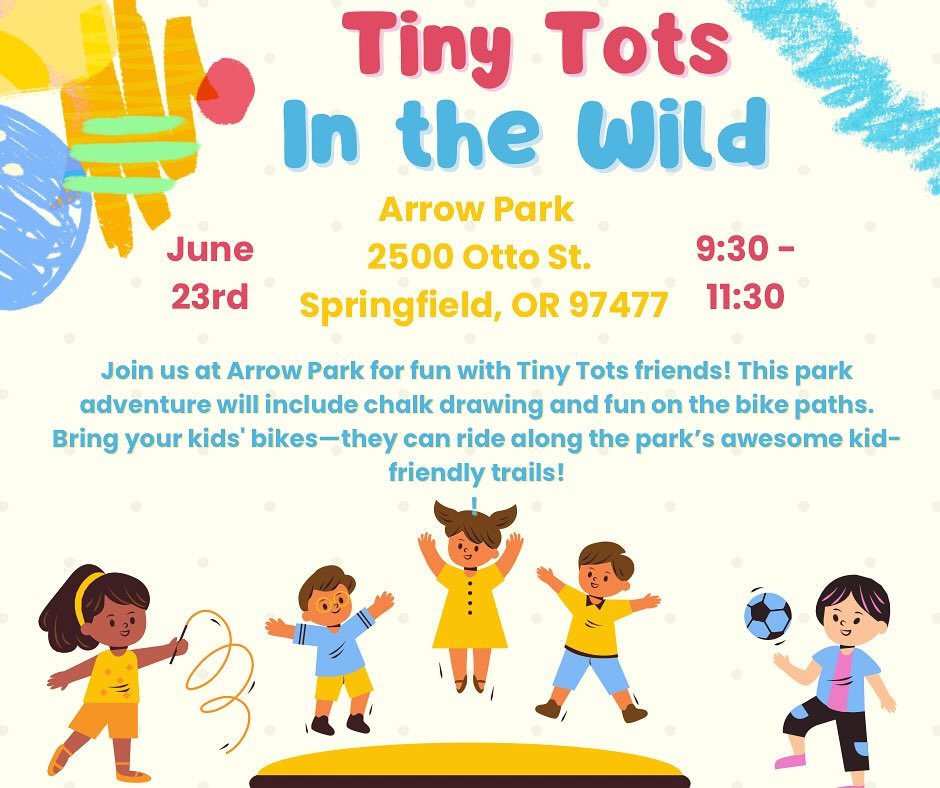 Tiny Tots in the Wild

📍 Arrow Park
2500 Otto St.
Springfield, OR 97477

📅 June 23rd
🕤 9:30 &ndash; 11:30

Join us at Arrow Park for fun with Tiny Tots friends! This park adventure will include chalk drawing and fun on the bike paths. Bring your k