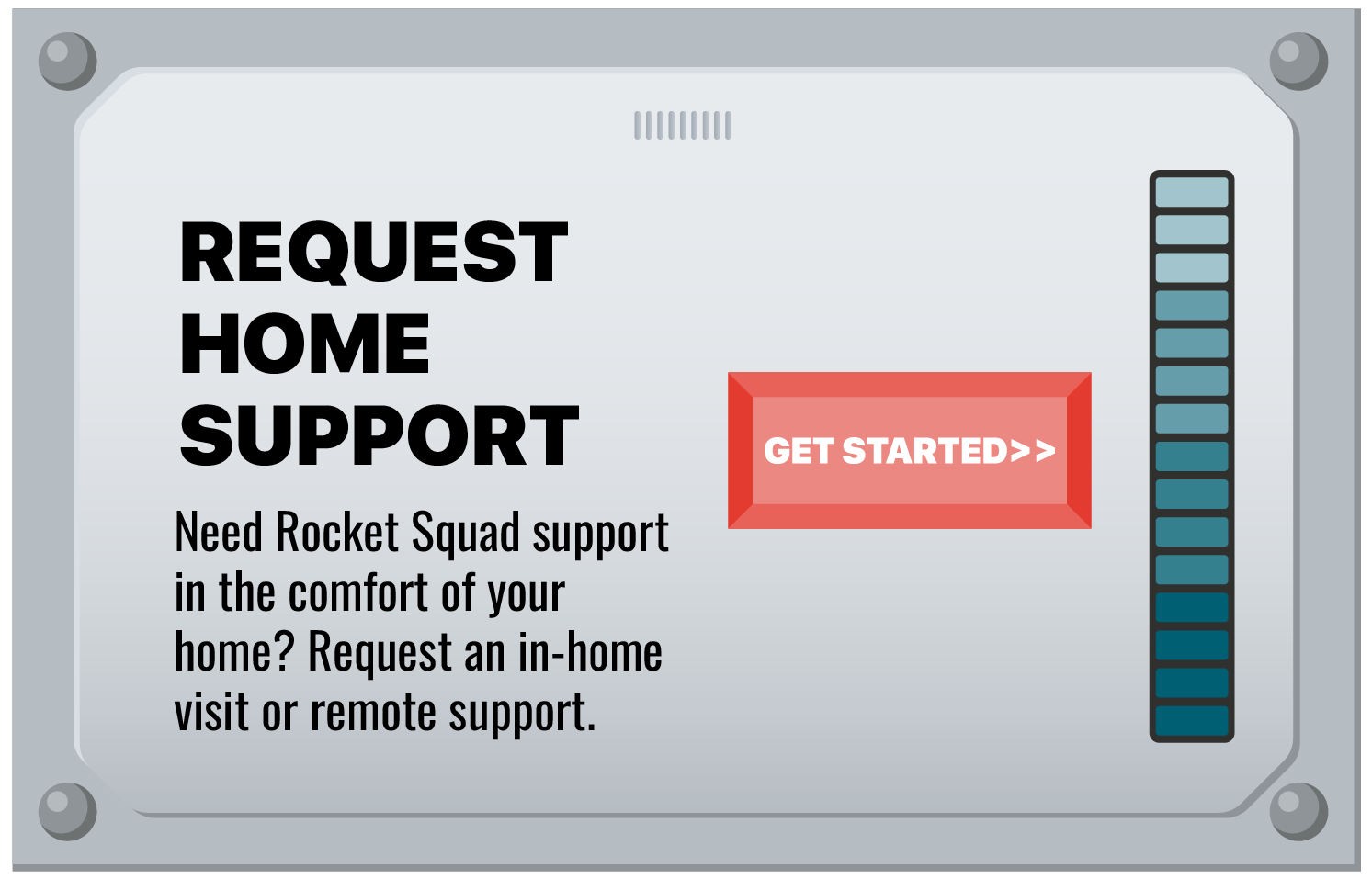A digital support request interface with a large text that reads 'REQUEST HOME SUPPORT.' A red button labeled 'GET STARTED>>' is centered, and a vertical support level indicator on the right shows various shades of blue. The interface encourages requesting in-home or remote support for Rocket Squad.