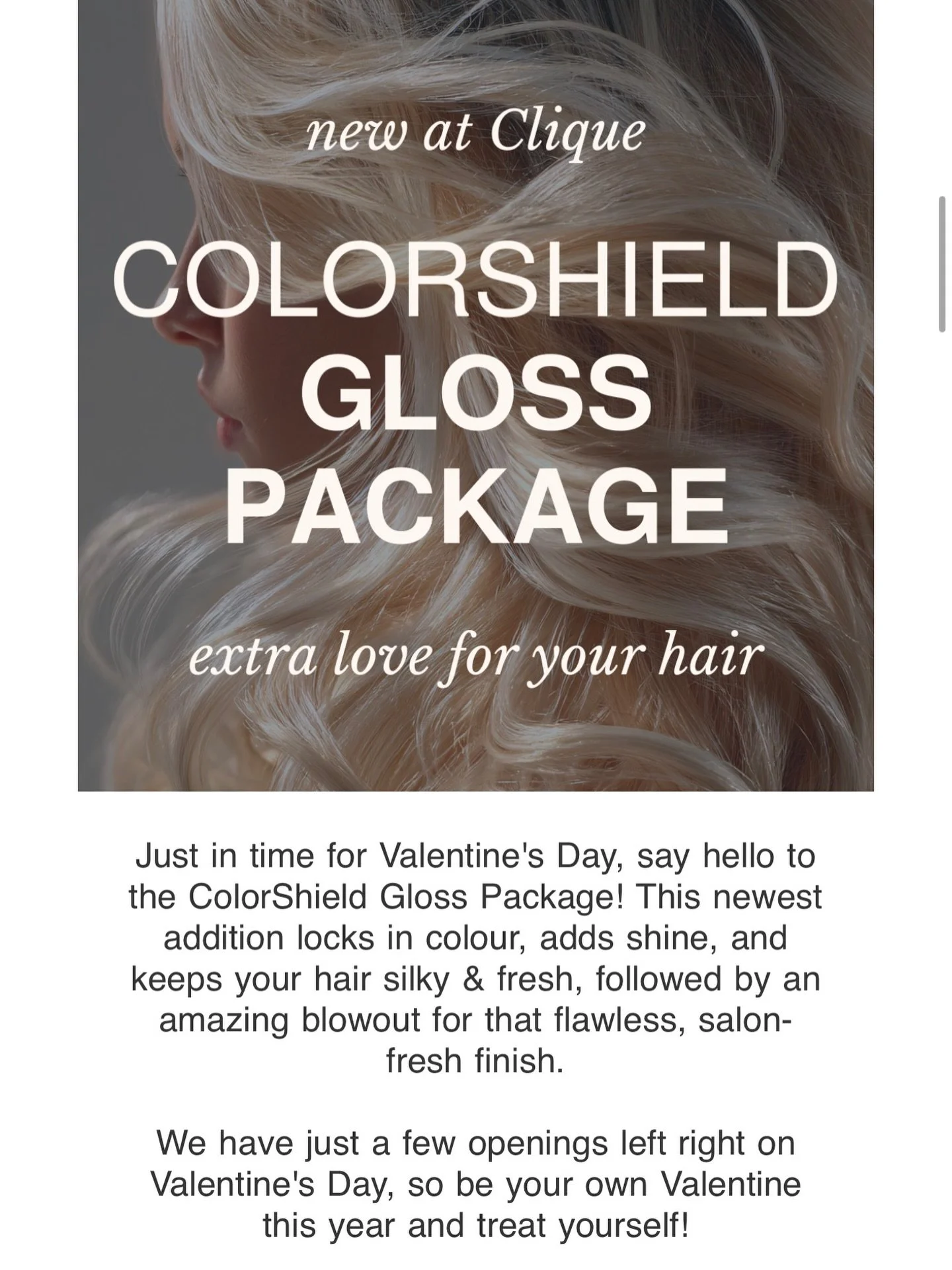Just in time for Valentine&rsquo;s Day, say hello to the ColorShield Gloss Package! This newest addition locks in colour, adds shine, and keeps your hair silky &amp; fresh, followed by an amazing blowout for that flawless, salon-fresh finish.

We hav