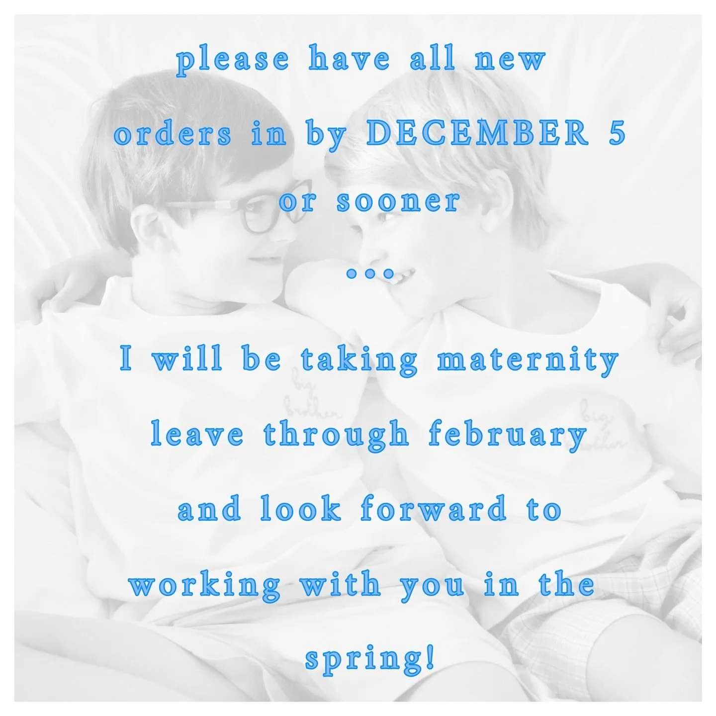Please have all new orders in by 12/5 this year! I apologize for the early shut-down date. I will be taking maternity leave through February (re-opening date TBD). I look forward to working with you in the spring!