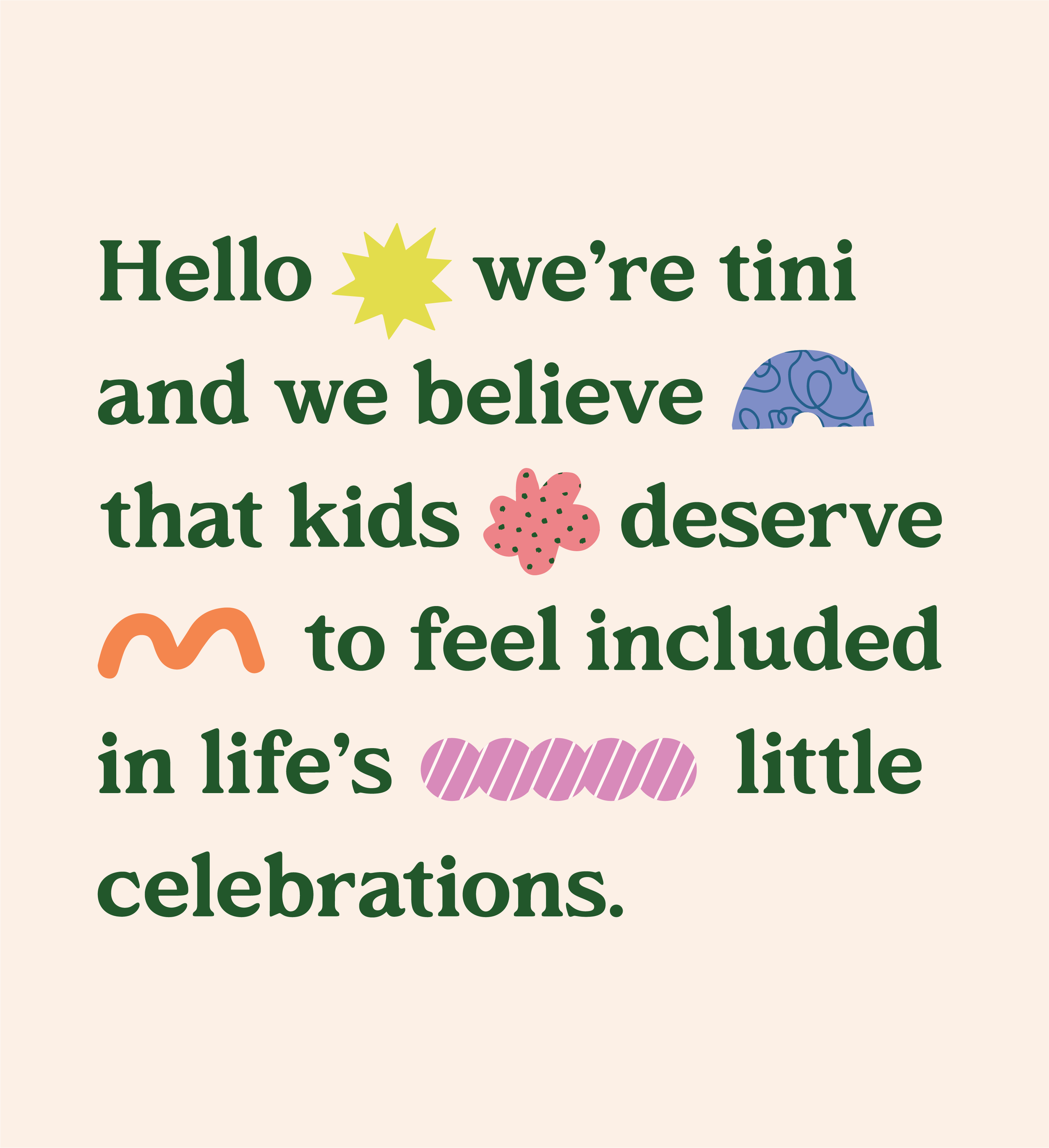Text on a light beige background reading, 'Hello we're Tini and we believe that kids deserve to feel included in life's celebrations.' The word 'hello' is in large green font, with a yellow starburst symbol replacing the letter 'o'. Other text is in smaller green font, with various decorative icons such as a blue patterned dome, a pink flower, and pink and orange wavy lines.