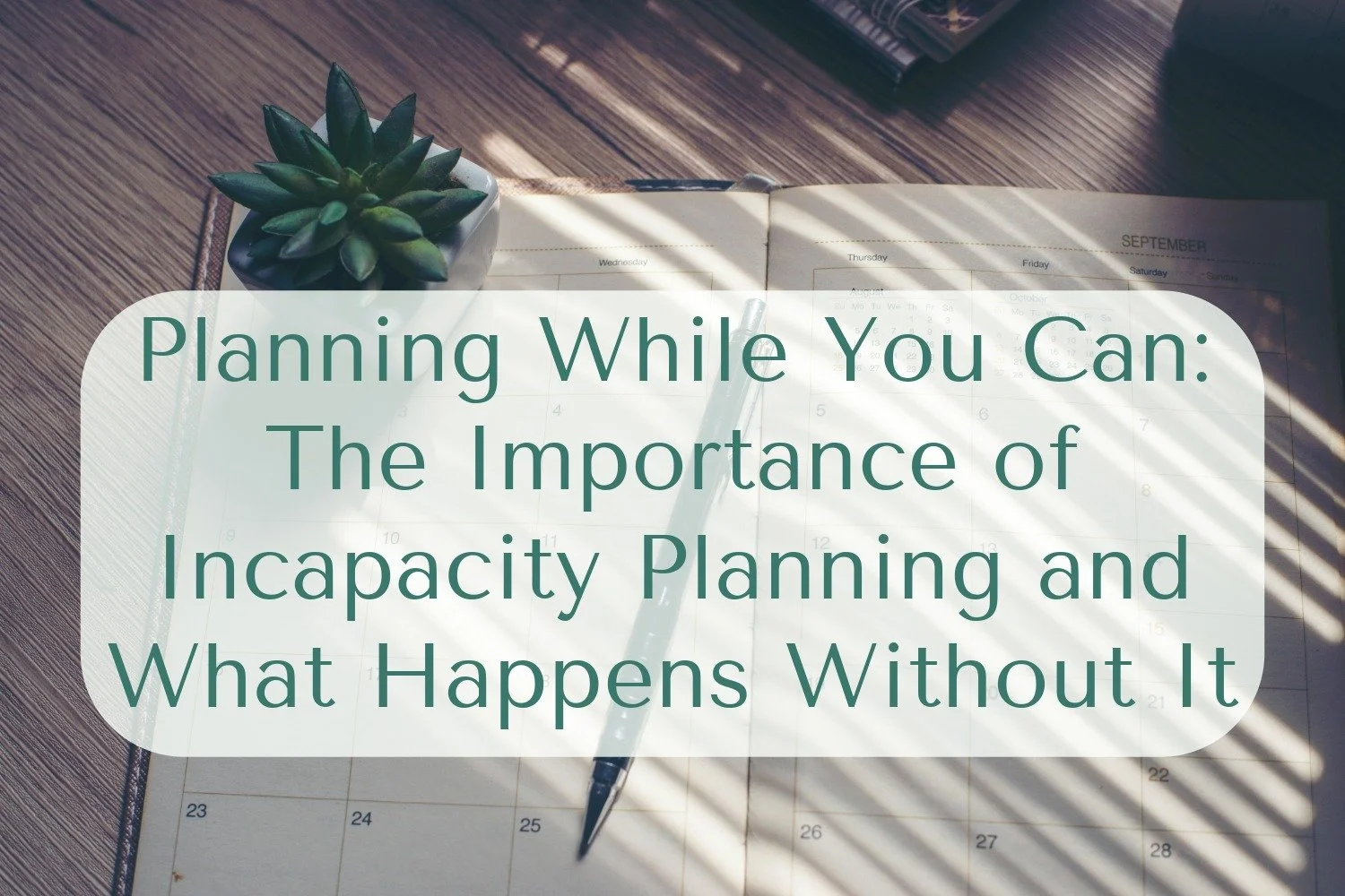 Planning While You Can: The Importance of Incapacity Planning and What Happens Without It