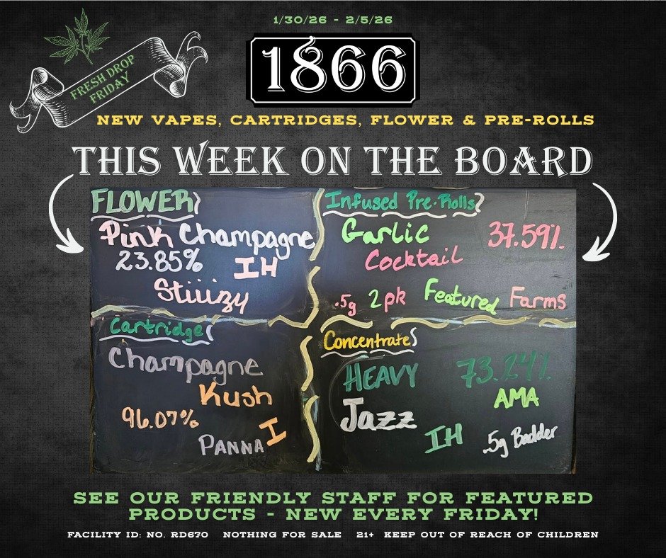 What's that? It's Fresh Drop Friday? The 1866 Big Board has been artfully prepared by hand and includes a veritable smorgasbord of Pre-Rolls, Concentrates, Flower and Carts to try? Really? Indeed! 
See our knowledgable and friendly budtenders for det