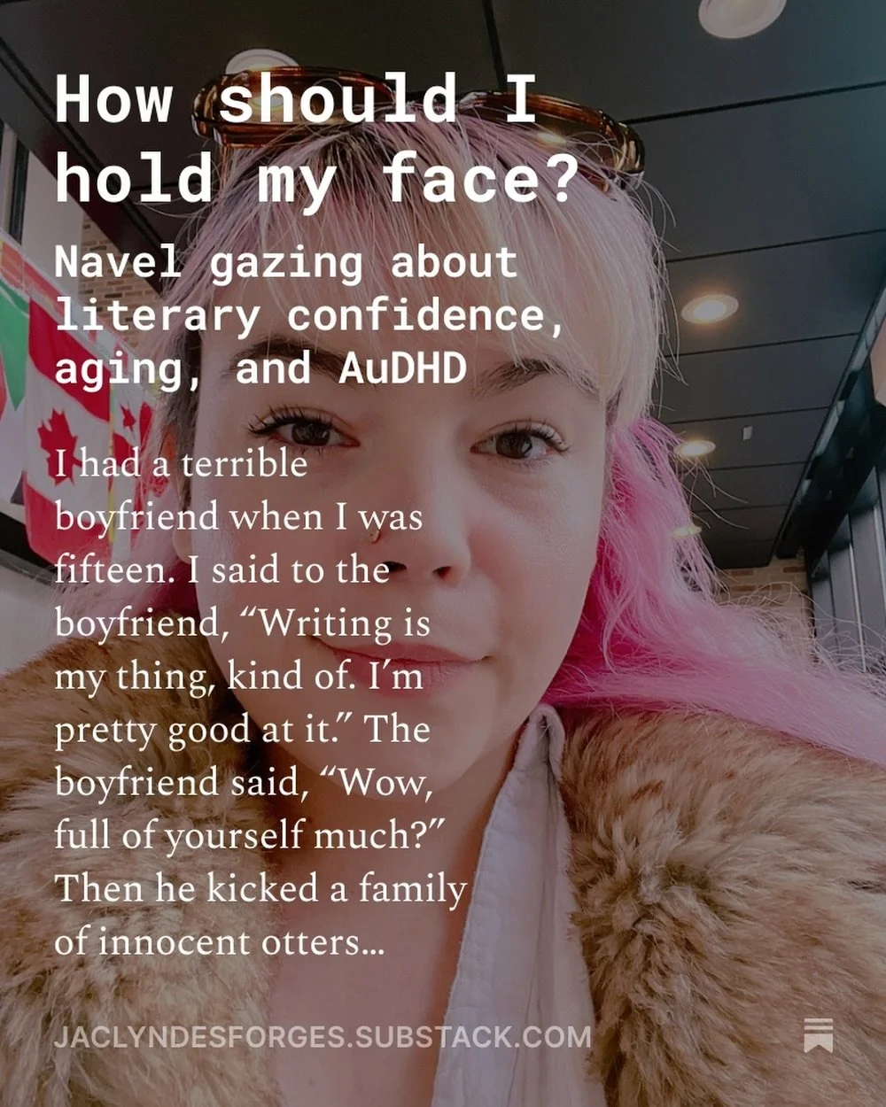 1. I had a terrible boyfriend when I was fifteen. I said to the boyfriend, &ldquo;Writing is my thing, kind of. I&rsquo;m pretty good at it.&rdquo; The boyfriend said, &ldquo;Wow, full of yourself much?&rdquo; Then he kicked a family of innocent otte