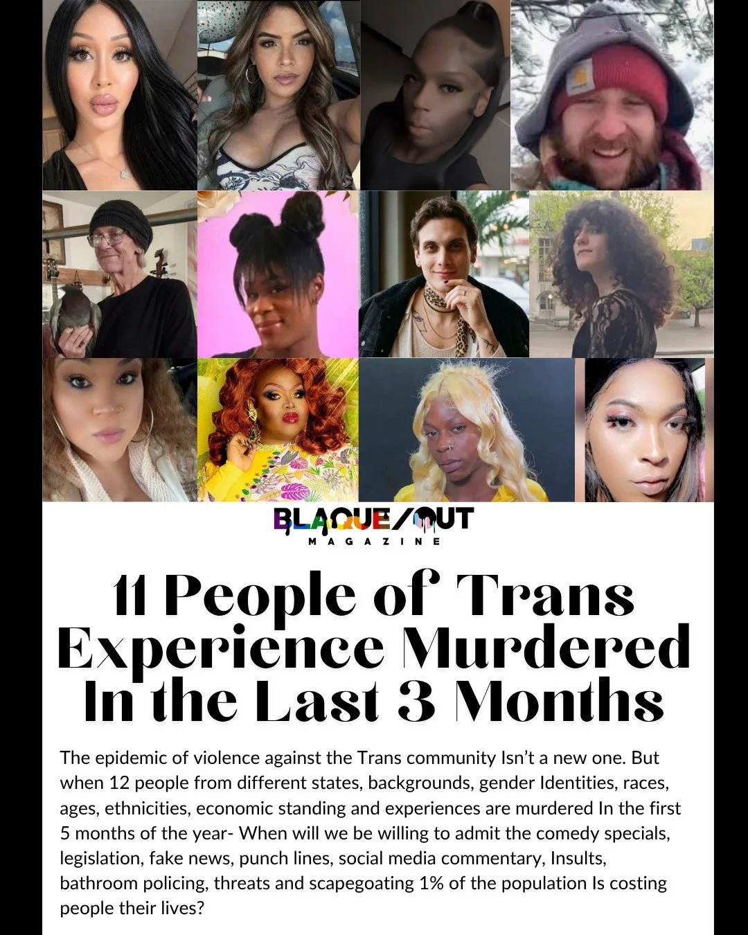 From the June issue of Blaque/OUT Magazine...

"For years, violence against Transgender individuals has reached epidemic levels in the United States and globally. In 2021, the crisis peaked with at least 60 murders of Trans, nonbinary, and gende