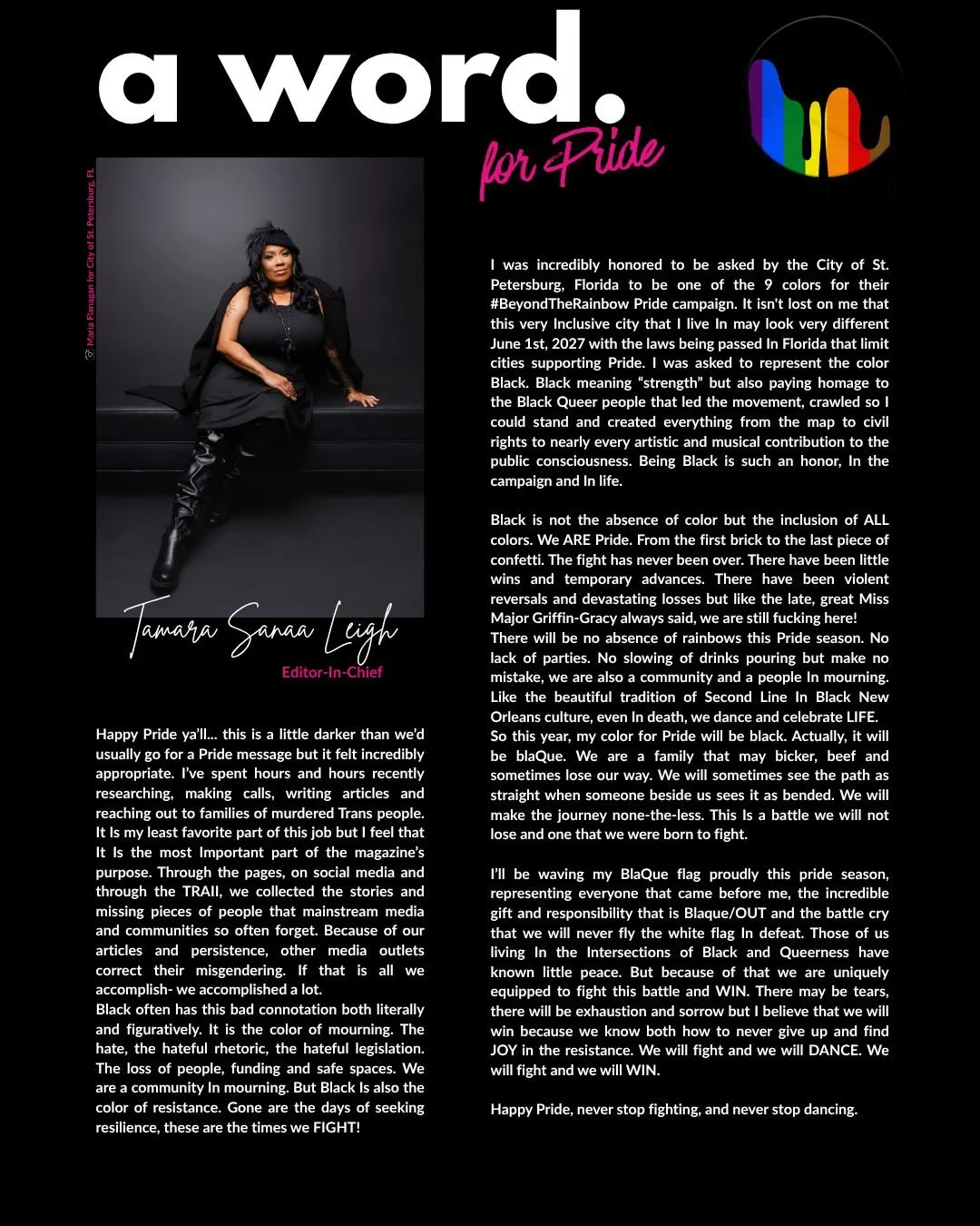 From the June issue of Blaque/OUT Magazine.....

"....Black is not the absence of color but the inclusion of ALL colors. We ARE Pride. From the first brick to the last piece of confetti. The fight has never been over. There have been little wins