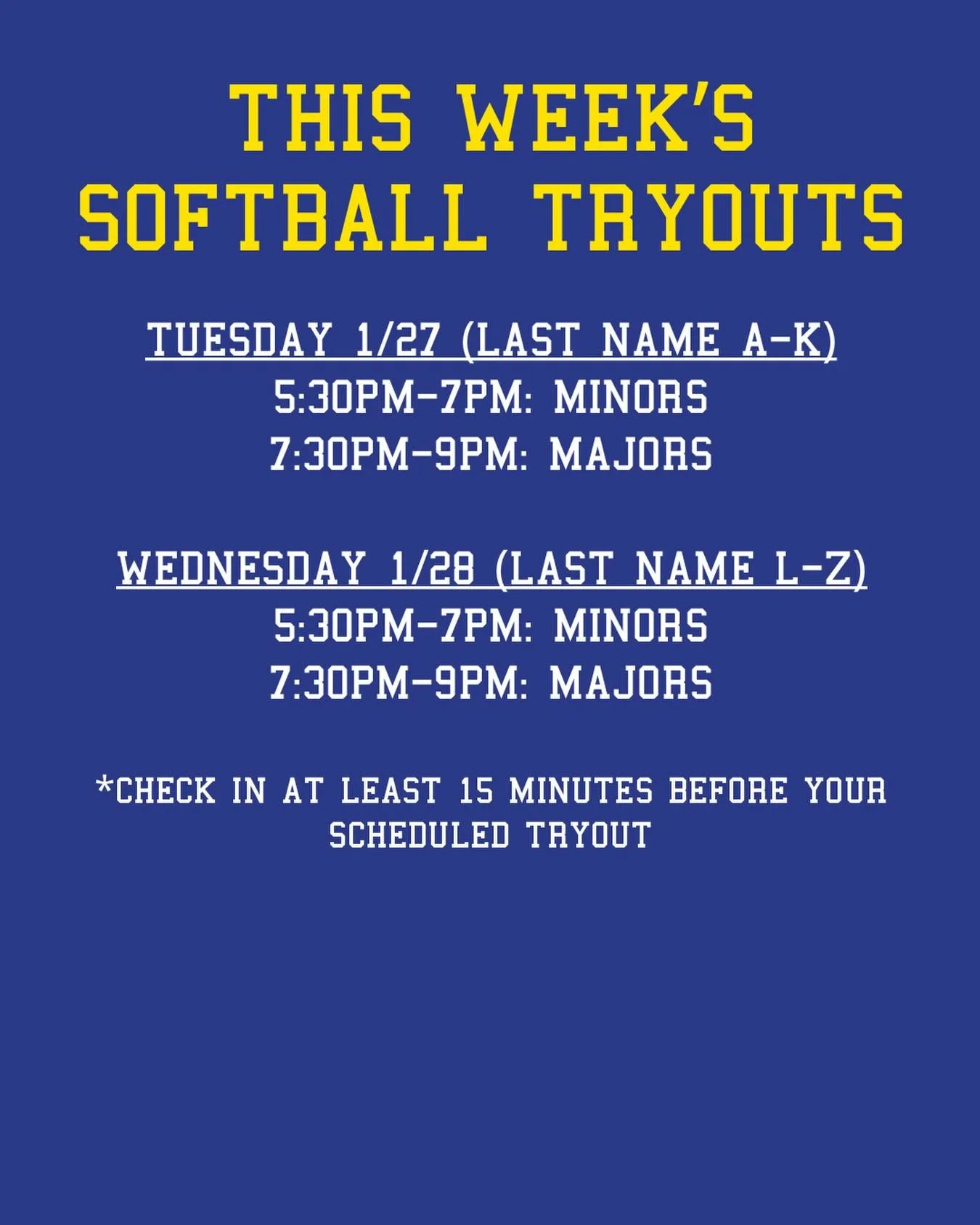 REMINDER: THIS WEEK&rsquo;S SOFTBALL TRYOUTS

Tuesday 1/27 (last name A-K):
5:30pm-7pm: Minors
7:30pm-9pm: Majors

Wednesday 1/28 (last name L-Z):
5:30pm-7pm: Minors
7:30pm-9pm: Majors

*CHECK IN AT LEAST 15 MINUTES BEFORE YOUR SCHEDULED TRYOUT