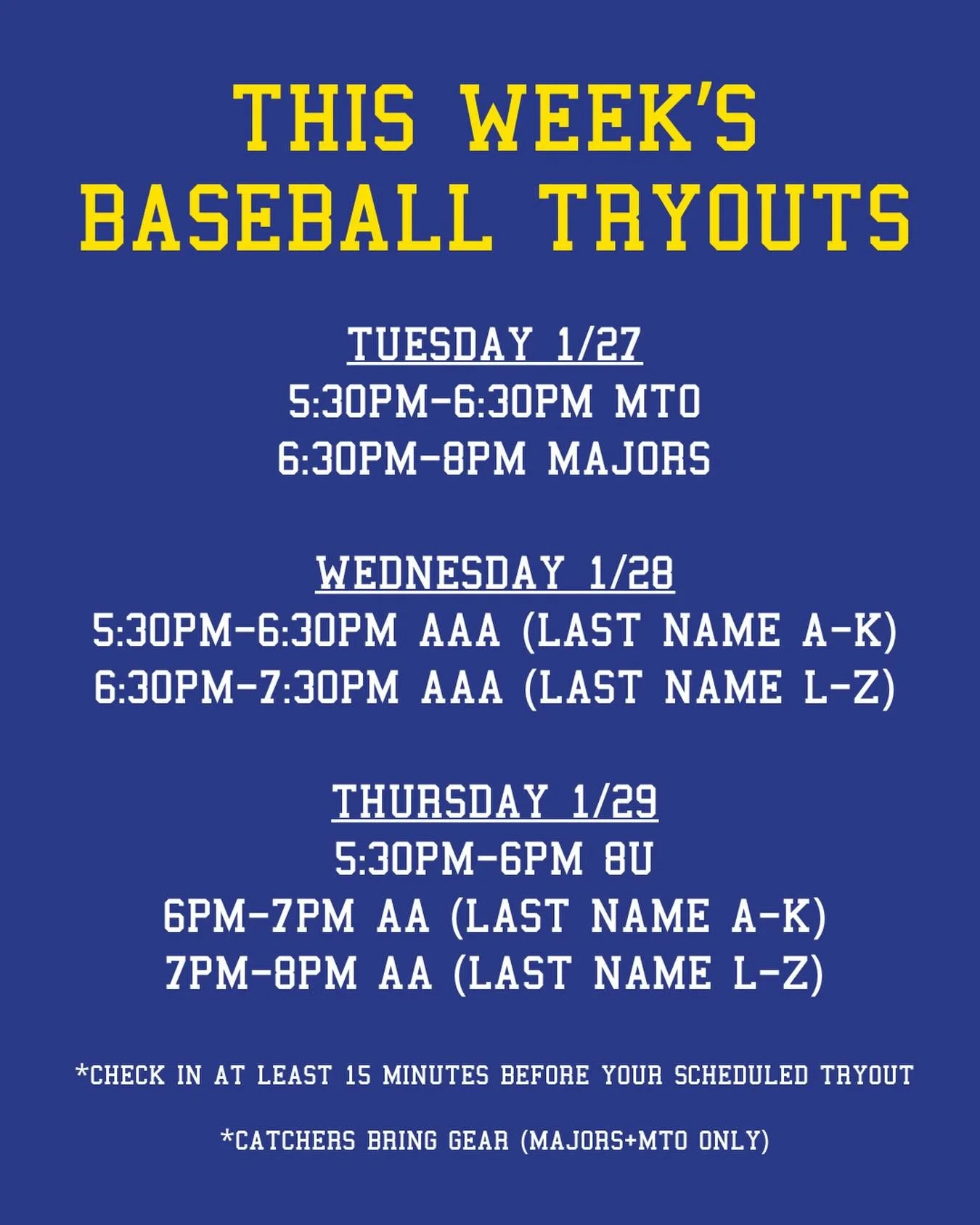 REMINDER: THIS WEEK&rsquo;S BASEBALL TRYOUTS

Tuesday 1/27:
5:30pm-6:30pm MTO
6:30pm-8pm Majors

Wednesday 1/28:
5:30pm-6:30pm AAA (last name A-K)
6:30pm-7:30pm AAA (last name L-Z)

Thursday 1/29:
5:30pm-6pm 8U
6pm-7pm AA (last name A-K)
7pm-8pm AA (