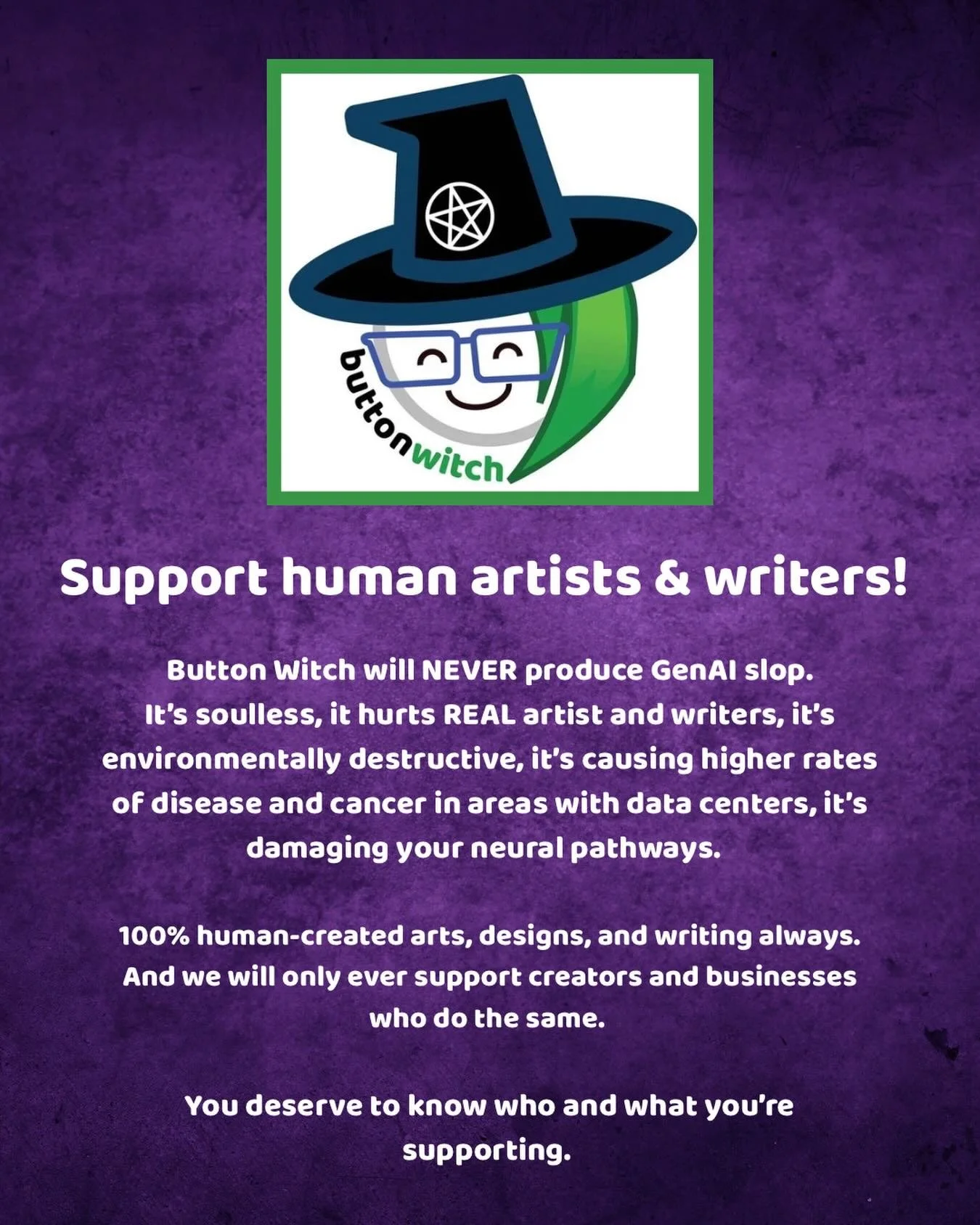 Support human artists!

Button Witch will NEVER produce GenAI slop.

It&rsquo;s soulless, it hurts REAL artist and writers, it&rsquo;s environmentally destructive, it&rsquo;s causing higher rates of disease and cancer in areas with data centers, it&r