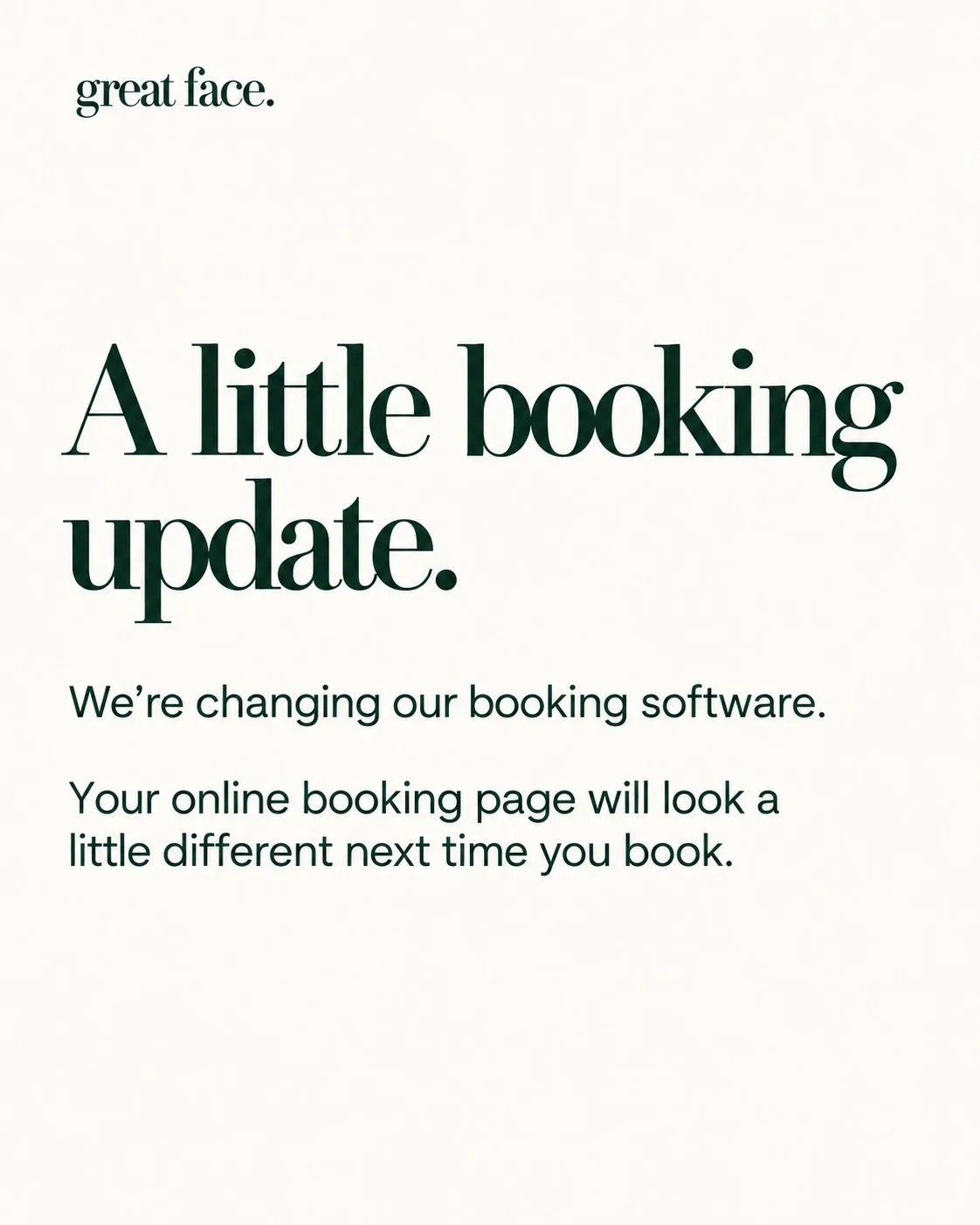 As Great Face grows, we&rsquo;re updating our booking software to keep up.

You&rsquo;ll may notice a few differences when booking online. You can still find booking links n Insta, Facebook and website. Please contact us directly if anything doesn&rs