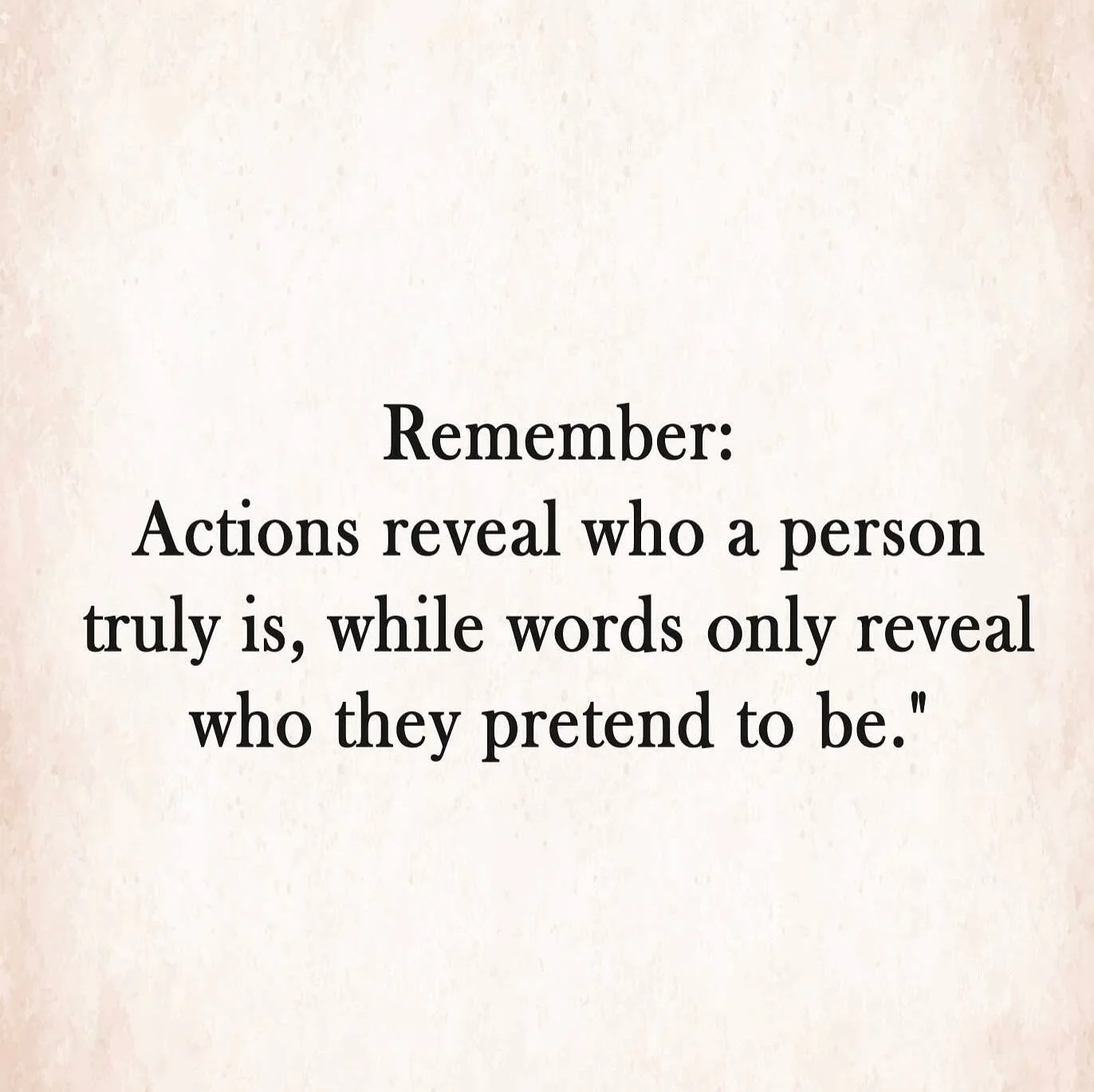 Remember &ndash; Actions reveal who a person truly is; while words only reveal who they pretend to be.  Actions speak louder than words has been true for generations. Watch what they DO. When it doesn&rsquo;t match what they say, you will know who th