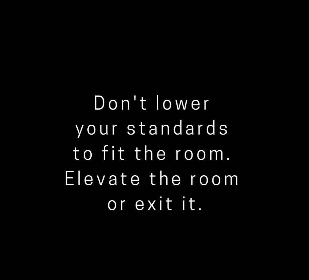 Don&rsquo;t lower your standards to fit the room. Elevate the room or exit it. Fitting in when it is not who you are is not who you want to be. Be yourself. Hold yourself to high standards. If others can&rsquo;t meet you there, maybe that&rsquo;s not