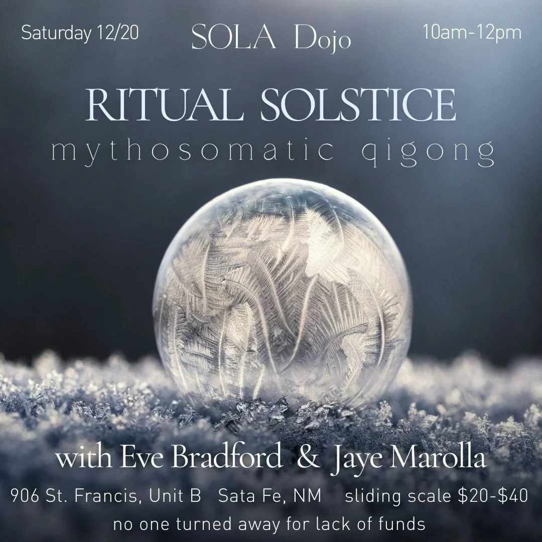 Join us for a Ritual Solstice Mythosomatic Qigong practice at SOLA Dojo, Santa Fe

Saturday December 20th, 10-12pm 

All bodies are welcome and no experience is necessary to attend 

Sliding scale $20-$40, no one turned away for lack of funds

✨ Eve 