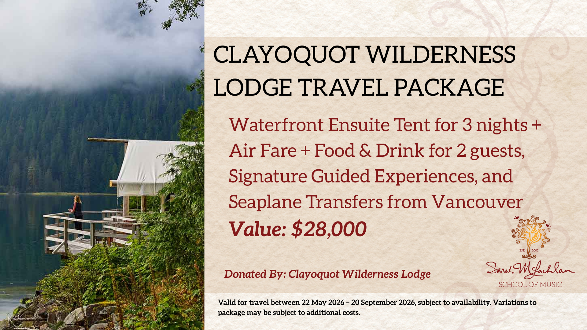 Package includes:
Waterfront Ensuite Tent for 3 nights, Gourmet Dining & Drinks, Signature Guided Experiences, and Seaplane Transfers from Vancouver
Value: $28,000
Donated by: Clayoquot Wilderness Lodge
Restrictions: Valid for travel between