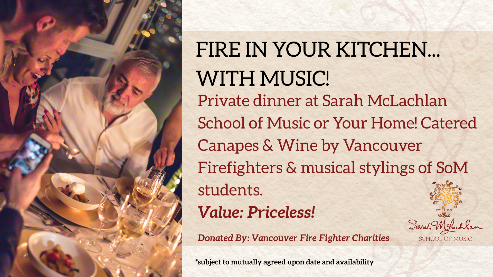 Private dinner for 8 at Sarah McLachlan School of Music or Your Home! Catered Canapes and Wine by Vancouver Firefighters featuring the musical stylings of SoM students.
Value: Priceless!
Donated by: Vancouver Firefighter Charities
Restrictions: