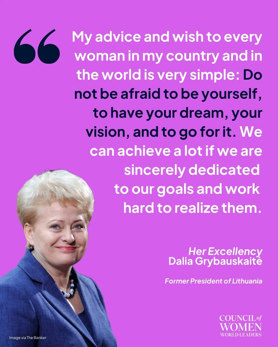 Her Excellency Dalia Grybauskaitė, former President of Lithuania, reminds us that women&rsquo;s leadership begins with confidence, vision, and the courage to pursue it. Her words reflect a core belief of the Council: when women are empowered to lead,