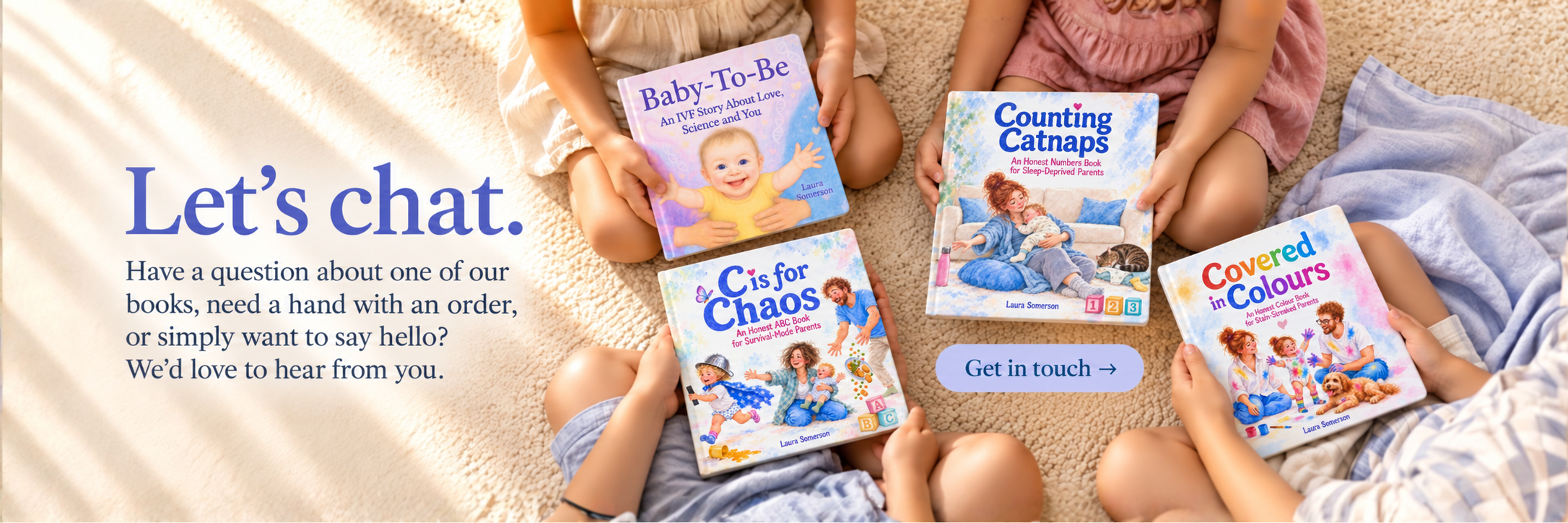 Four young children sit on a cream rug holding Baby-To-Be, Counting Catnaps, C is for Chaos and Covered in Colours, with their faces out of frame. Text reads: “Let’s chat. Have a question about one of our books, need a hand with an order, or simply w