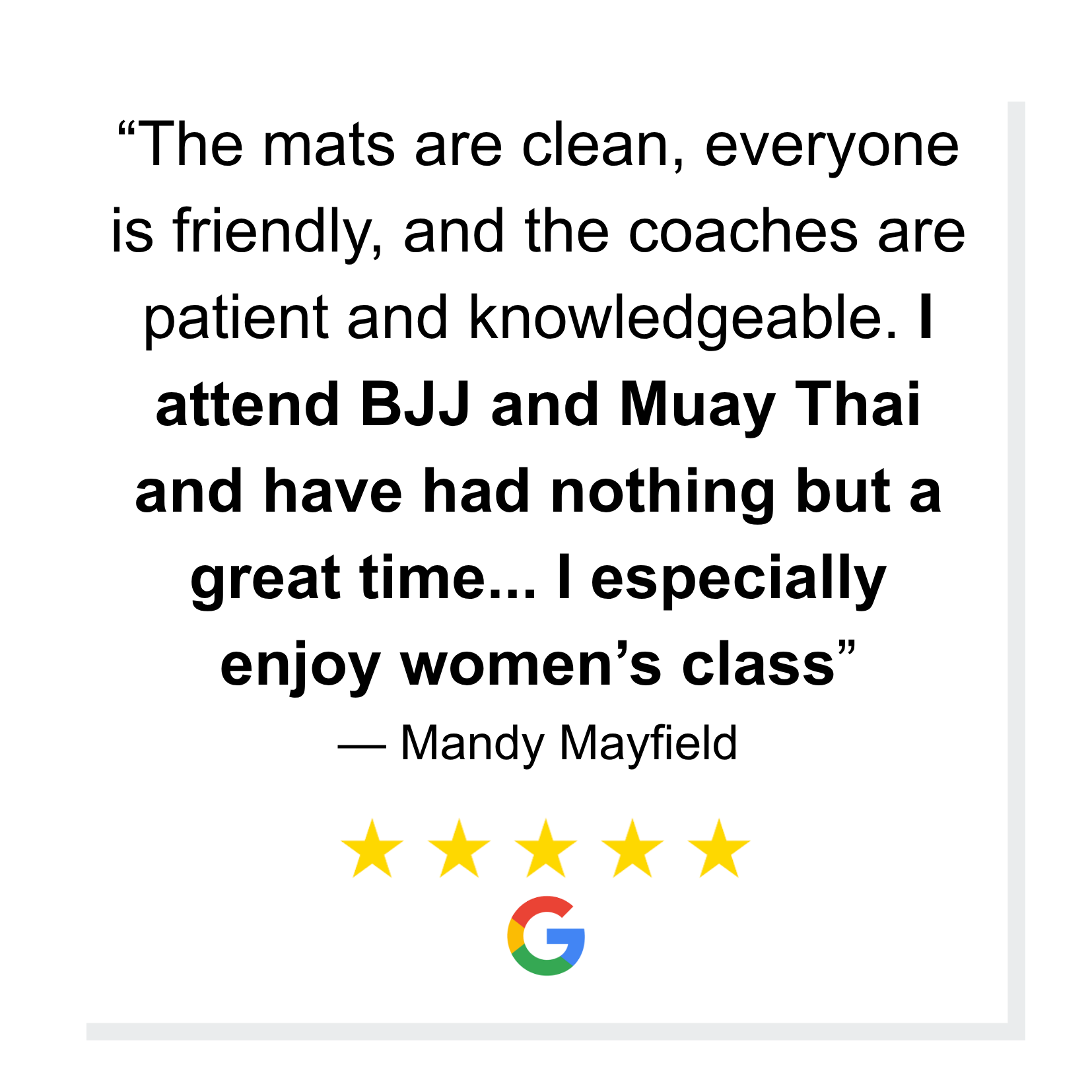 “The mats are clean, everyone is friendly, and the coaches are patient and knowledgeable. I attend BJJ and Muay Thai and have had nothing but a great time... I especially enjoy women’s class” 
