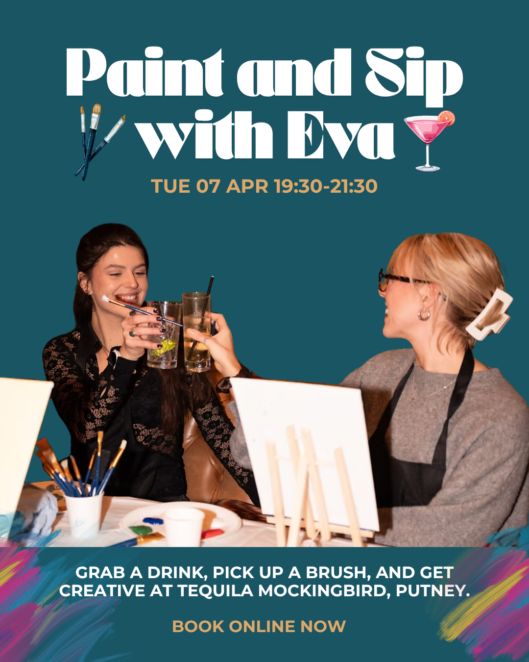 Promotional poster for a paint and sip event with Eva, scheduled for April 7th from 7:30 PM to 9:30 PM. The poster shows two women in a painting class, one drinking a cocktail and the other smiling. The background is teal with images of paintbrushes, a drink, and colorful paint splotches. Text invites participants to grab a drink, a brush, and create art at Tequila Mockingbird, Putney, with online booking available.