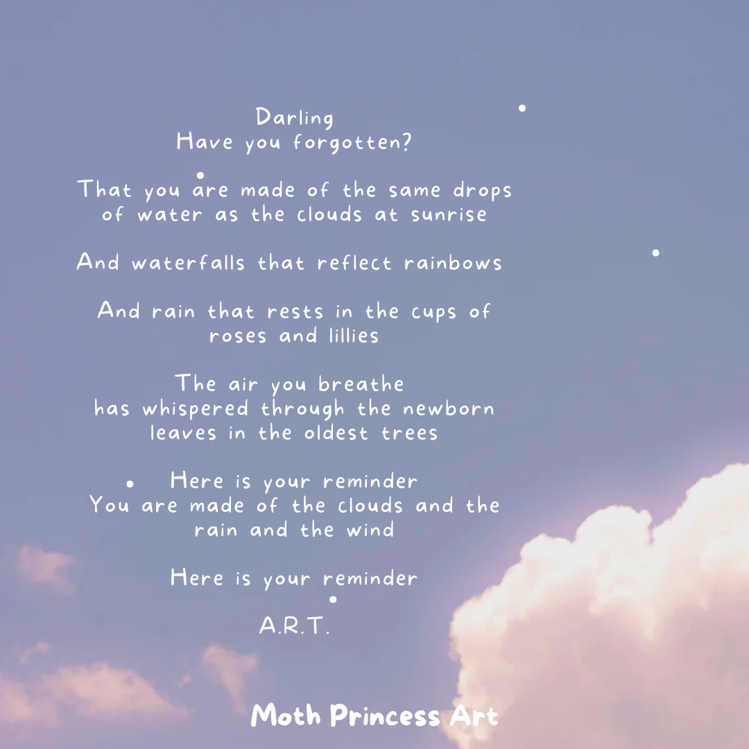 Darling Have you forgotten That you are made of the same drops of water as the clouds at sunrise And waterfalls that reflect rainbows And droplets that rest on roses and lillies.png