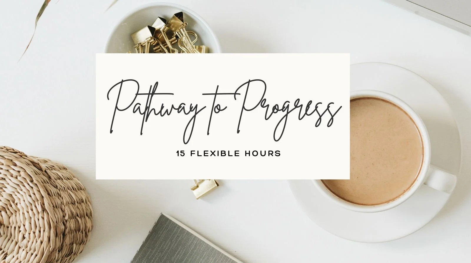 A flat lay of a white table with a mug of coffee on a saucer, a woven basket, a gray notebook, and a bowl of gold-colored binder clips, with overlay text reading "Pathway to Progress" and "15 Flexible Hours."