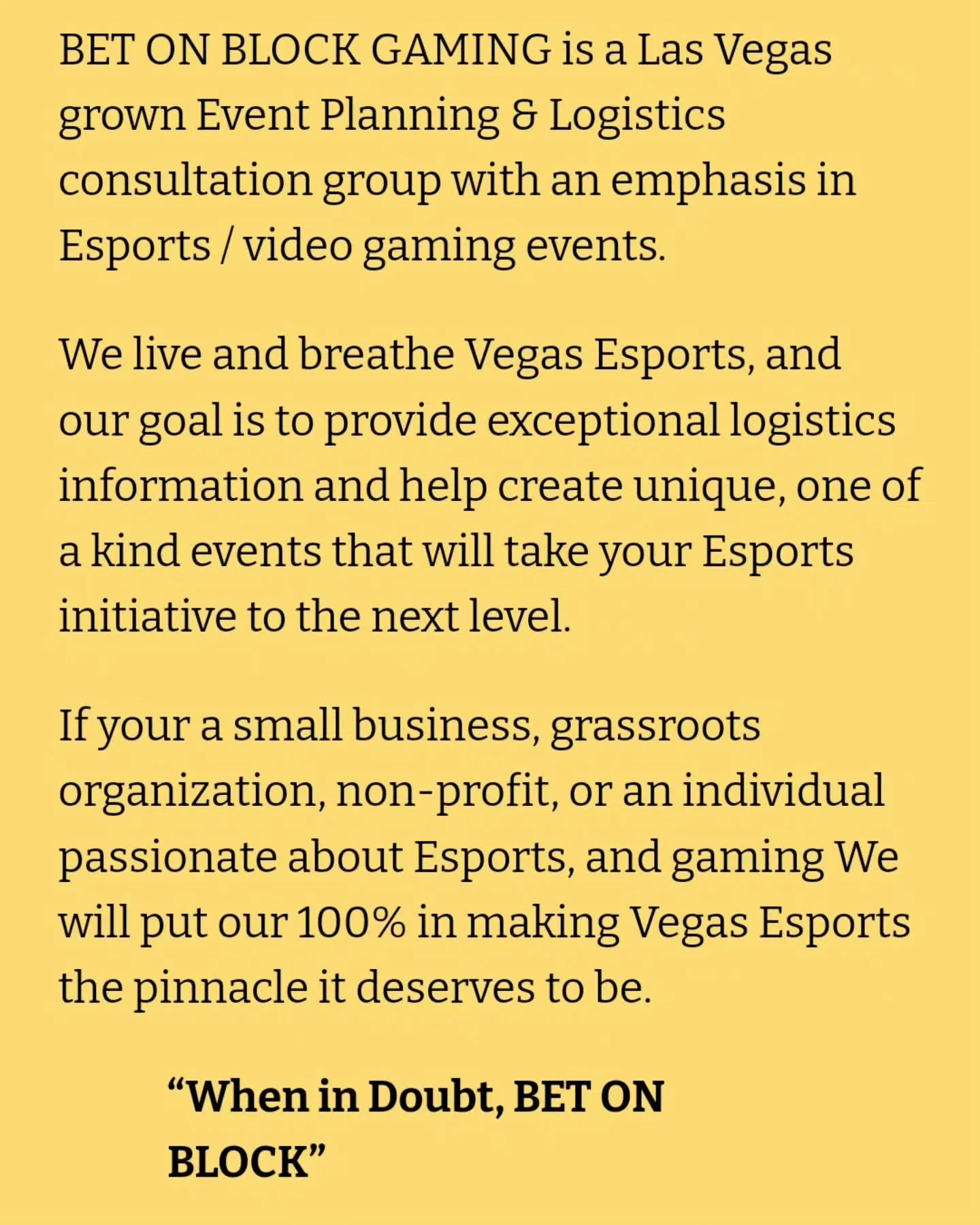 BET ON BLOCK GAMING is now live on our website!!

Find all of your consulting needs right here at www.betonblockgaming.com

We'll work with you in all aspects of your event, from concept to onsite management. 

Making Las Vegas the esports hub, it de