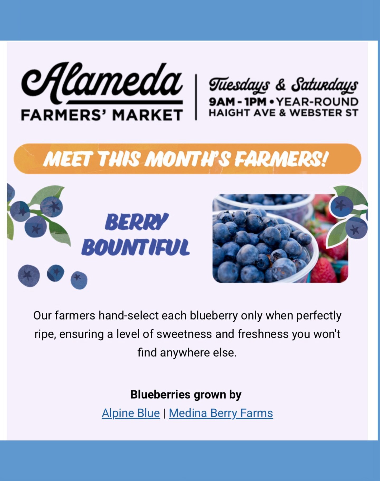 Join us 9am to 1pm &bull; Tuesdays &amp; Saturdays - year-round at the 

Alameda Farmers&rsquo; Market 
706 Haight Avenue, Alameda, CA. 

Shop local, shop seasonal and support farmers. 

Blueberries, apricots and cherries await you plus delicious off